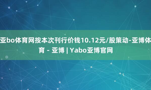 亚bo体育网按本次刊行价钱10.12元/股策动-亚博体育 - 亚博 | Yabo亚博官网