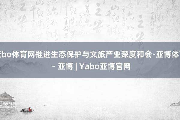 亚bo体育网推进生态保护与文旅产业深度和会-亚博体育 - 亚博 | Yabo亚博官网