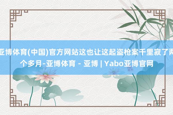 亚博体育(中国)官方网站这也让这起盗枪案千里寂了两个多月-亚博体育 - 亚博 | Yabo亚博官网