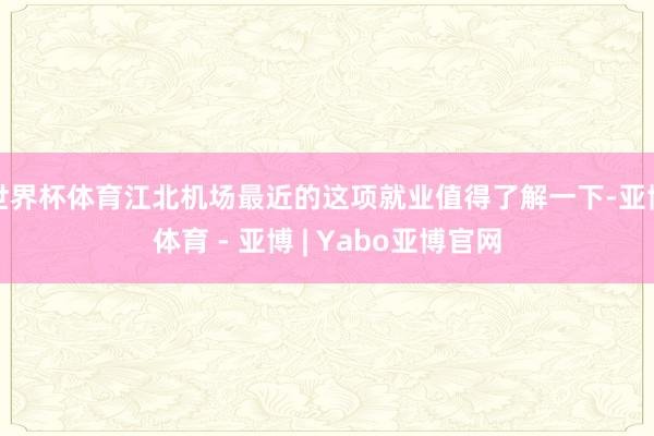 世界杯体育江北机场最近的这项就业值得了解一下-亚博体育 - 亚博 | Yabo亚博官网