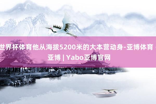 世界杯体育他从海拔5200米的大本营动身-亚博体育 - 亚博 | Yabo亚博官网