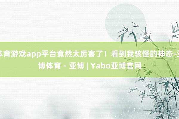 体育游戏app平台竟然太厉害了！看到我骇怪的神态-亚博体育 - 亚博 | Yabo亚博官网