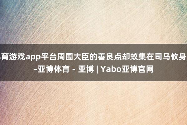体育游戏app平台周围大臣的善良点却蚁集在司马攸身上-亚博体育 - 亚博 | Yabo亚博官网