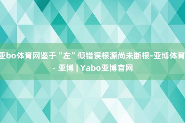 亚bo体育网鉴于“左”倾错误根源尚未断根-亚博体育 - 亚博 | Yabo亚博官网