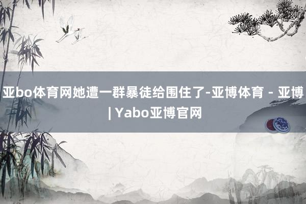 亚bo体育网她遭一群暴徒给围住了-亚博体育 - 亚博 | Yabo亚博官网