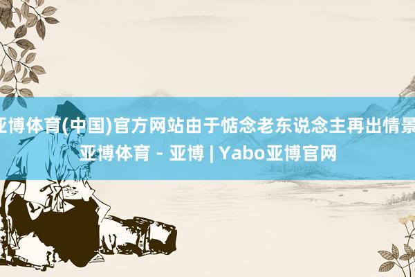 亚博体育(中国)官方网站由于惦念老东说念主再出情景-亚博体育 - 亚博 | Yabo亚博官网