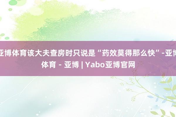 亚博体育该大夫查房时只说是“药效莫得那么快”-亚博体育 - 亚博 | Yabo亚博官网