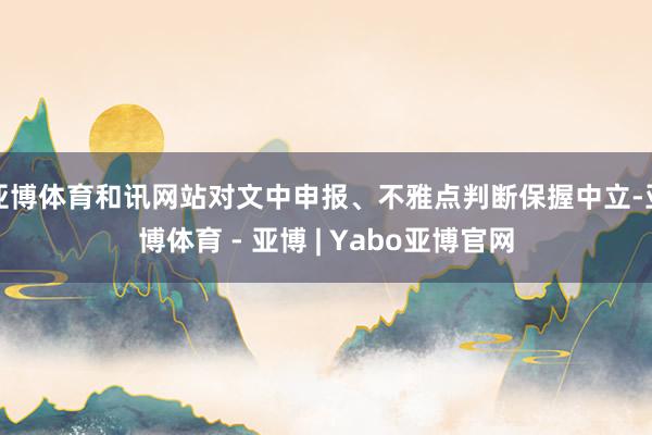 亚博体育和讯网站对文中申报、不雅点判断保握中立-亚博体育 - 亚博 | Yabo亚博官网