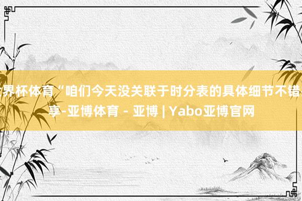 世界杯体育“咱们今天没关联于时分表的具体细节不错共享-亚博体育 - 亚博 | Yabo亚博官网