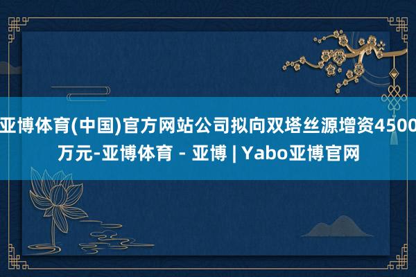 亚博体育(中国)官方网站公司拟向双塔丝源增资4500万元-亚博体育 - 亚博 | Yabo亚博官网