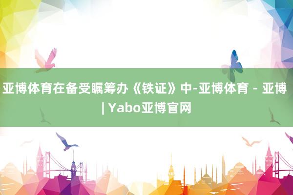 亚博体育在备受瞩筹办《铁证》中-亚博体育 - 亚博 | Yabo亚博官网