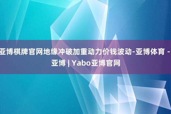 亚博棋牌官网地缘冲破加重动力价钱波动-亚博体育 - 亚博 | Yabo亚博官网