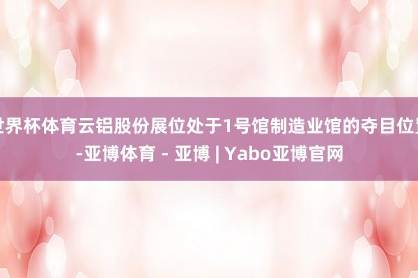 世界杯体育云铝股份展位处于1号馆制造业馆的夺目位置-亚博体育 - 亚博 | Yabo亚博官网