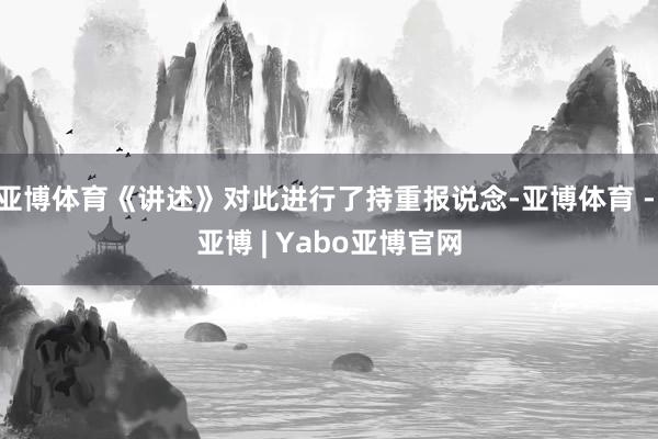 亚博体育《讲述》对此进行了持重报说念-亚博体育 - 亚博 | Yabo亚博官网