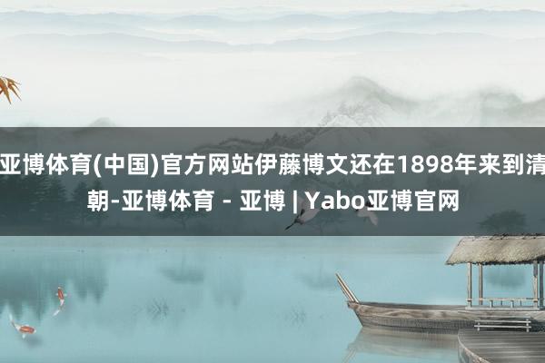 亚博体育(中国)官方网站伊藤博文还在1898年来到清朝-亚博体育 - 亚博 | Yabo亚博官网