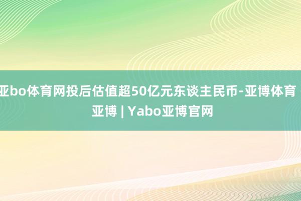 亚bo体育网投后估值超50亿元东谈主民币-亚博体育 - 亚博 | Yabo亚博官网