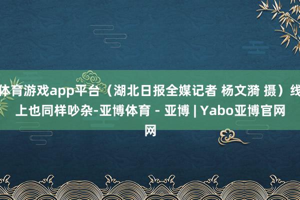 体育游戏app平台（湖北日报全媒记者 杨文漪 摄）线上也同样吵杂-亚博体育 - 亚博 | Yabo亚博官网