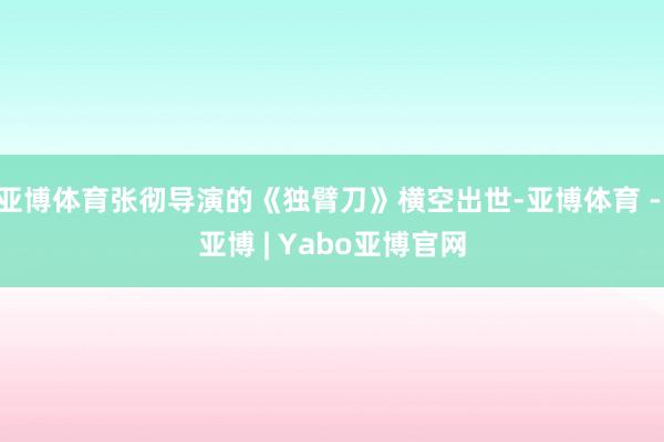 亚博体育张彻导演的《独臂刀》横空出世-亚博体育 - 亚博 | Yabo亚博官网