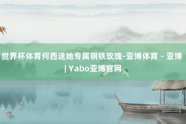 世界杯体育何西送她专属钢铁玫瑰-亚博体育 - 亚博 | Yabo亚博官网