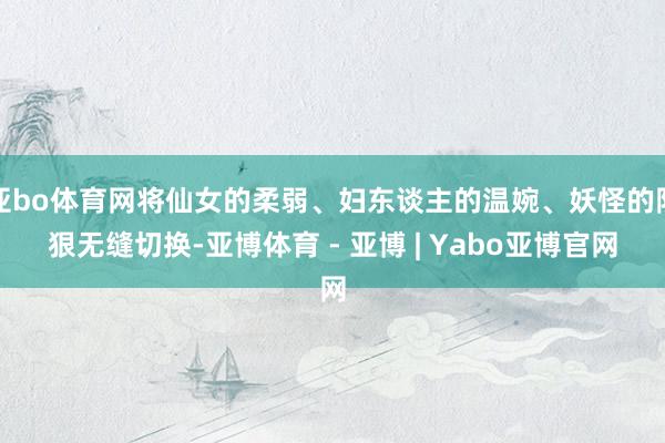 亚bo体育网将仙女的柔弱、妇东谈主的温婉、妖怪的阴狠无缝切换-亚博体育 - 亚博 | Yabo亚博官网