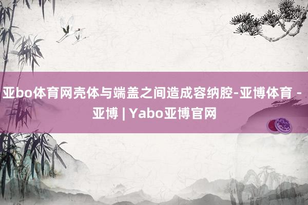 亚bo体育网壳体与端盖之间造成容纳腔-亚博体育 - 亚博 | Yabo亚博官网