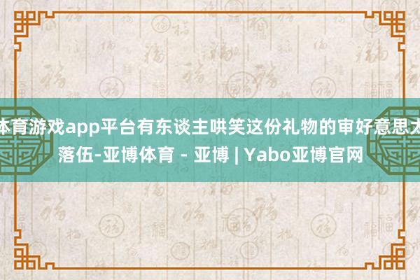 体育游戏app平台有东谈主哄笑这份礼物的审好意思太落伍-亚博体育 - 亚博 | Yabo亚博官网