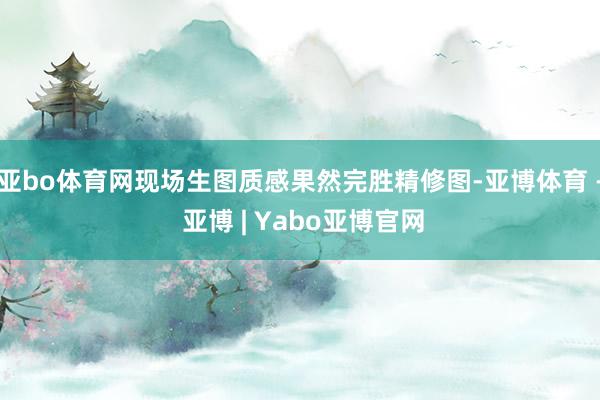 亚bo体育网现场生图质感果然完胜精修图-亚博体育 - 亚博 | Yabo亚博官网