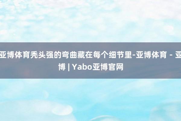 亚博体育秃头强的弯曲藏在每个细节里-亚博体育 - 亚博 | Yabo亚博官网