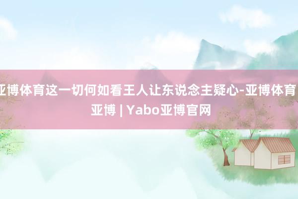 亚博体育这一切何如看王人让东说念主疑心-亚博体育 - 亚博 | Yabo亚博官网