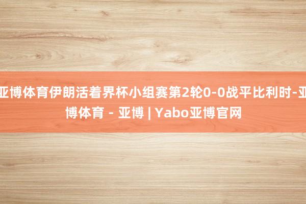 亚博体育伊朗活着界杯小组赛第2轮0-0战平比利时-亚博体育 - 亚博 | Yabo亚博官网