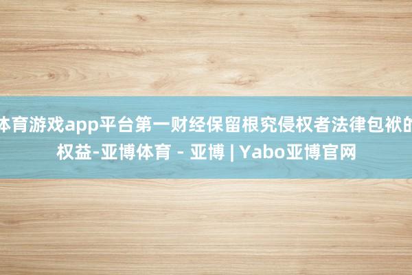 体育游戏app平台第一财经保留根究侵权者法律包袱的权益-亚博体育 - 亚博 | Yabo亚博官网