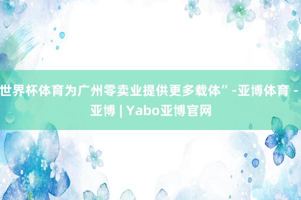 世界杯体育为广州零卖业提供更多载体”-亚博体育 - 亚博 | Yabo亚博官网