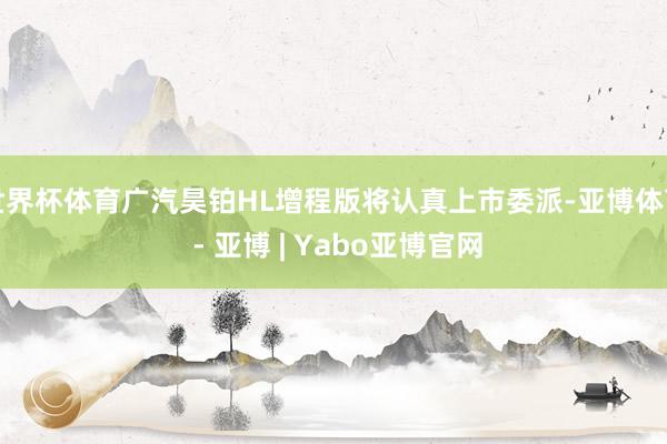 世界杯体育广汽昊铂HL增程版将认真上市委派-亚博体育 - 亚博 | Yabo亚博官网