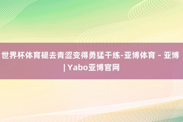 世界杯体育褪去青涩变得勇猛干练-亚博体育 - 亚博 | Yabo亚博官网