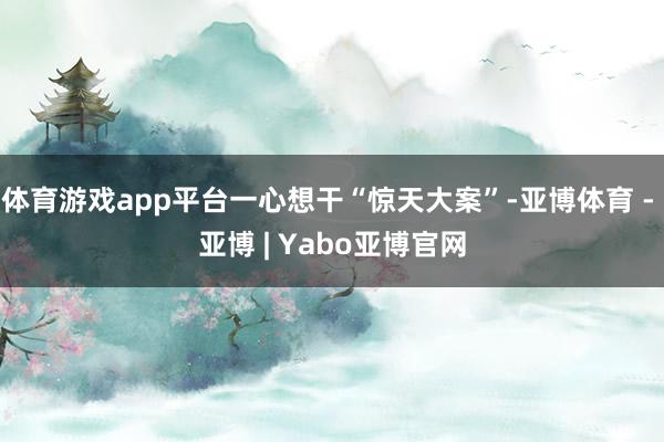 体育游戏app平台一心想干“惊天大案”-亚博体育 - 亚博 | Yabo亚博官网