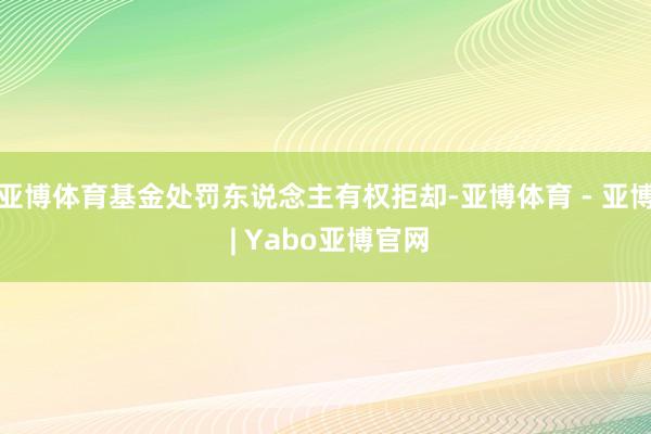 亚博体育基金处罚东说念主有权拒却-亚博体育 - 亚博 | Yabo亚博官网