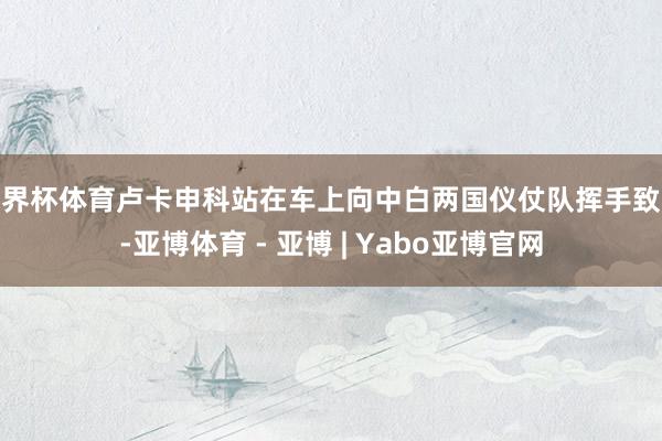 世界杯体育卢卡申科站在车上向中白两国仪仗队挥手致意-亚博体育 - 亚博 | Yabo亚博官网