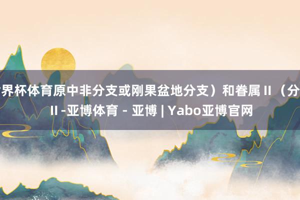 世界杯体育原中非分支或刚果盆地分支）和眷属Ⅱ（分支Ⅱ-亚博体育 - 亚博 | Yabo亚博官网