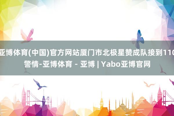 亚博体育(中国)官方网站厦门市北极星赞成队接到110警情-亚博体育 - 亚博 | Yabo亚博官网