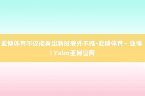 亚博体育不仅能看出新时装外不雅-亚博体育 - 亚博 | Yabo亚博官网