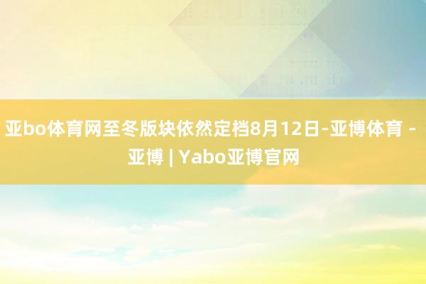 亚bo体育网至冬版块依然定档8月12日-亚博体育 - 亚博 | Yabo亚博官网