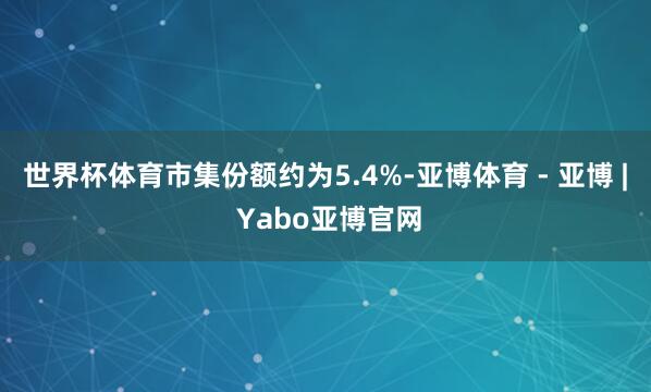 世界杯体育市集份额约为5.4%-亚博体育 - 亚博 | Yabo亚博官网