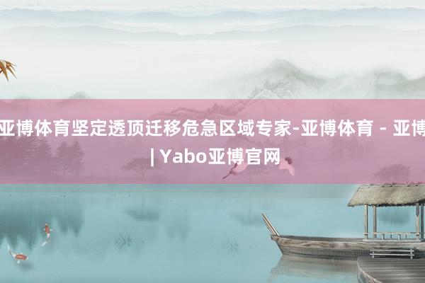 亚博体育坚定透顶迁移危急区域专家-亚博体育 - 亚博 | Yabo亚博官网