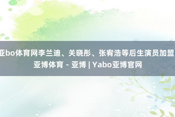 亚bo体育网李兰迪、关晓彤、张宥浩等后生演员加盟-亚博体育 - 亚博 | Yabo亚博官网