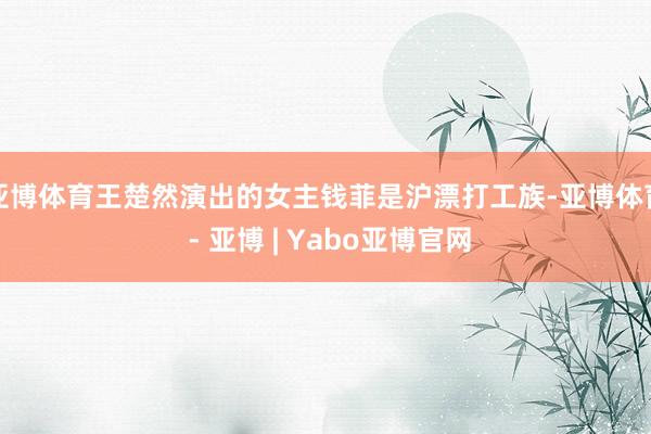 亚博体育王楚然演出的女主钱菲是沪漂打工族-亚博体育 - 亚博 | Yabo亚博官网