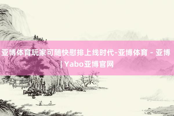 亚博体育玩家可随快慰排上线时代-亚博体育 - 亚博 | Yabo亚博官网