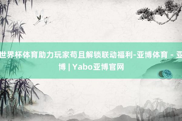 世界杯体育助力玩家苟且解锁联动福利-亚博体育 - 亚博 | Yabo亚博官网