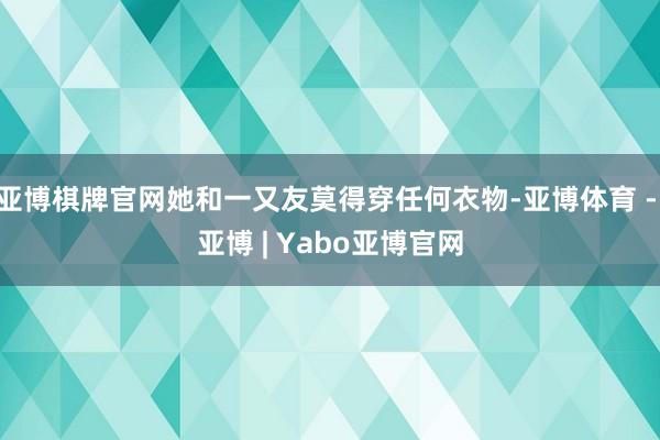 亚博棋牌官网她和一又友莫得穿任何衣物-亚博体育 - 亚博 | Yabo亚博官网