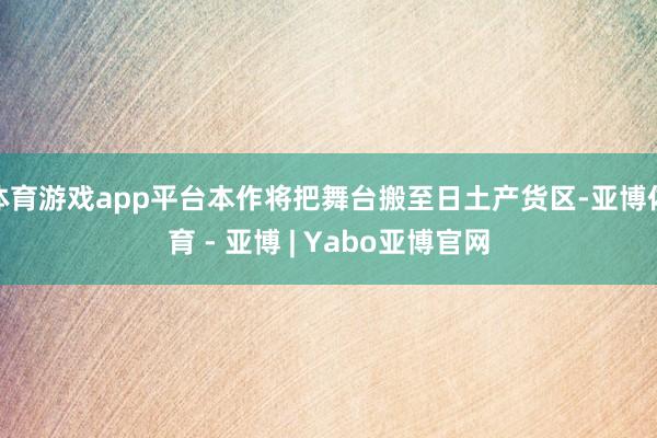 体育游戏app平台本作将把舞台搬至日土产货区-亚博体育 - 亚博 | Yabo亚博官网