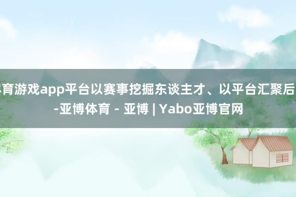 体育游戏app平台以赛事挖掘东谈主才、以平台汇聚后生-亚博体育 - 亚博 | Yabo亚博官网